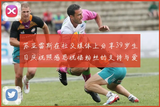 苏亚雷斯在社交媒体上分享39岁生日庆祝照感恩祝福粉丝的支持与爱护