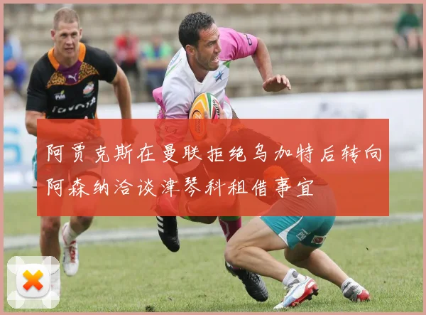 阿贾克斯在曼联拒绝乌加特后转向阿森纳洽谈津琴科租借事宜