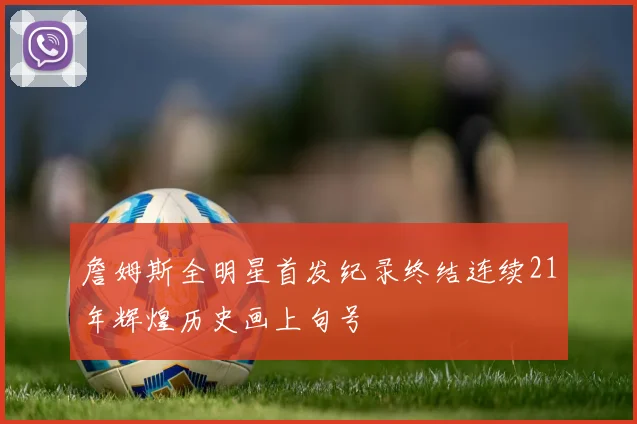 詹姆斯全明星首发纪录终结连续21年辉煌历史画上句号