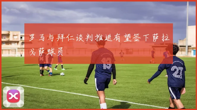 罗马与拜仁谈判推进有望签下萨拉戈萨球员