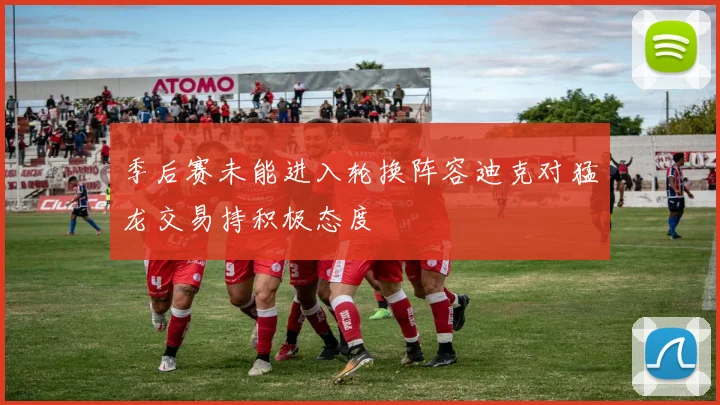 季后赛未能进入轮换阵容迪克对猛龙交易持积极态度