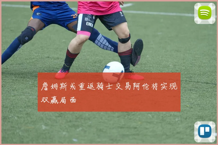 詹姆斯或重返骑士交易阿伦将实现双赢局面
