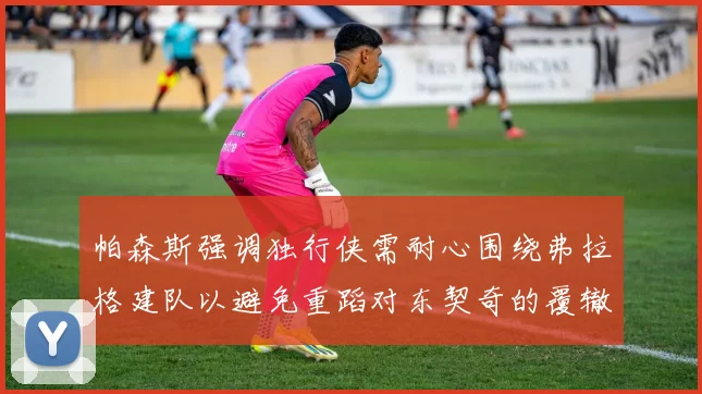帕森斯强调独行侠需耐心围绕弗拉格建队以避免重蹈对东契奇的覆辙