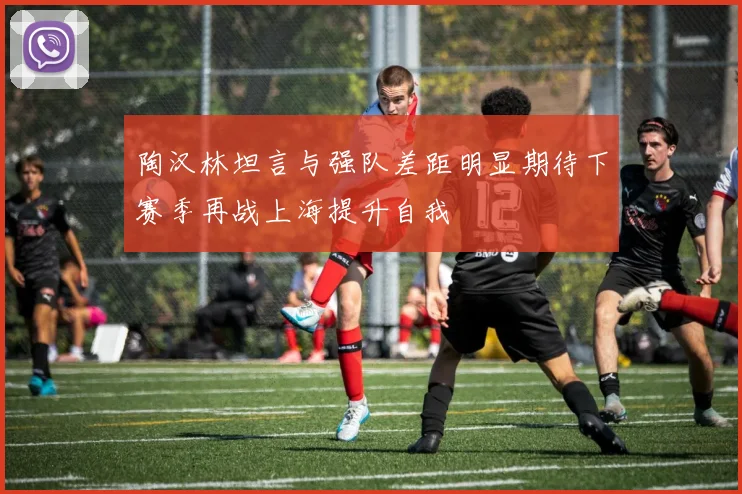 陶汉林坦言与强队差距明显期待下赛季再战上海提升自我