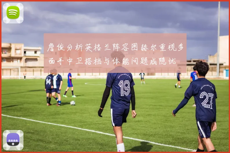 詹俊分析英格兰阵容图赫尔重视多面手中卫搭档与体能问题成隐忧