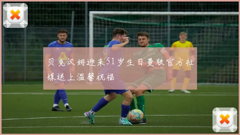贝克汉姆迎来51岁生日曼联官方社媒送上温馨祝福