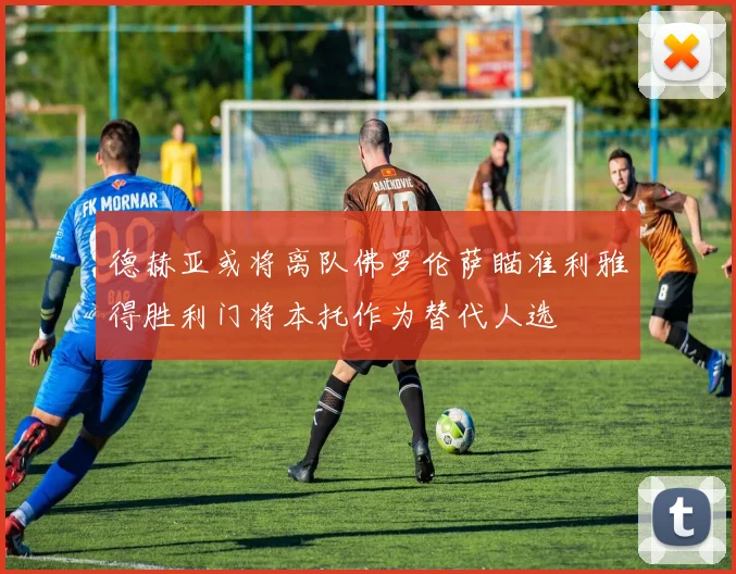 德赫亚或将离队佛罗伦萨瞄准利雅得胜利门将本托作为替代人选
