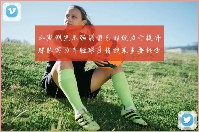加斯佩里尼强调俱乐部致力于提升球队实力年轻球员将迎来重要机会