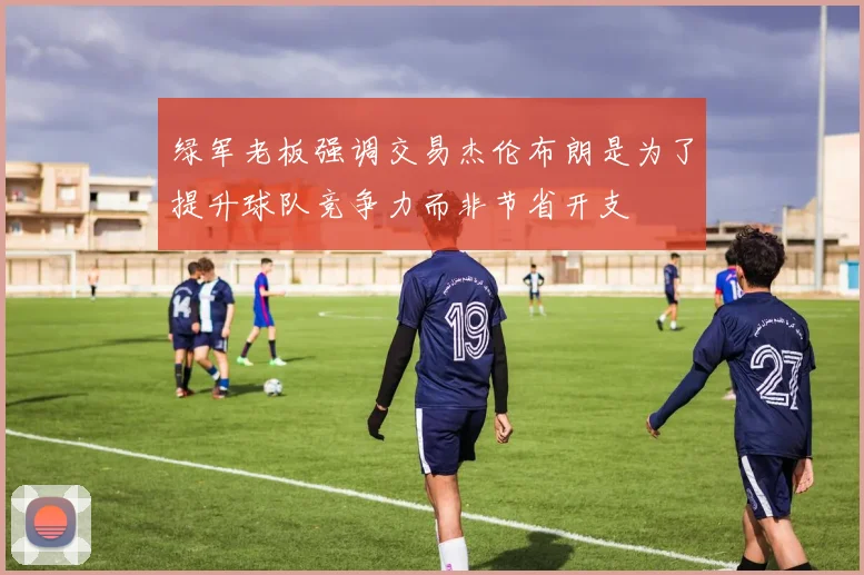 绿军老板强调交易杰伦布朗是为了提升球队竞争力而非节省开支