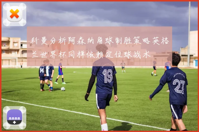 科曼分析阿森纳角球制胜策略英格兰世界杯同样依赖定位球战术