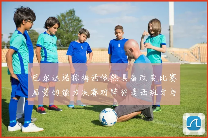 巴尔达诺称梅西依然具备改变比赛局势的能力决赛对阵将是西班牙与阿根廷