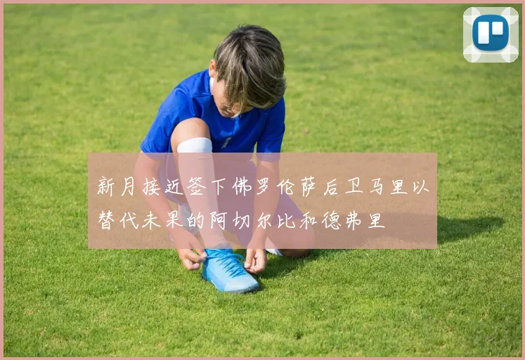 新月接近签下佛罗伦萨后卫马里以替代未果的阿切尔比和德弗里