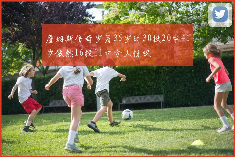 詹姆斯传奇岁月35岁时30投20中41岁依然16投11中令人惊叹