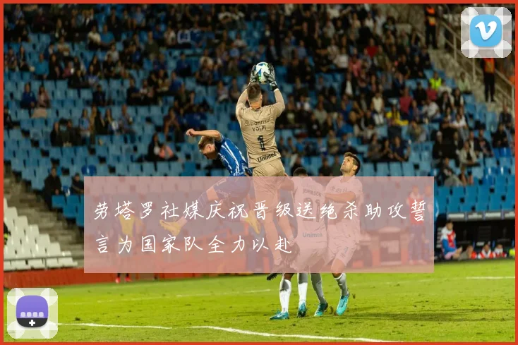 劳塔罗社媒庆祝晋级送绝杀助攻誓言为国家队全力以赴