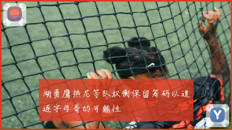 湖勇鹰热尼等队权衡保留筹码以追逐字母哥的可能性