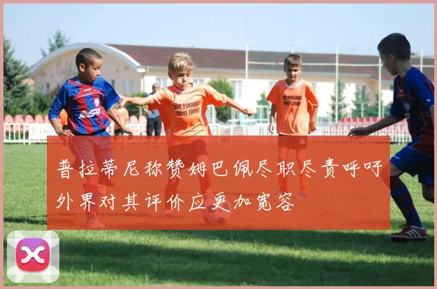 普拉蒂尼称赞姆巴佩尽职尽责呼吁外界对其评价应更加宽容