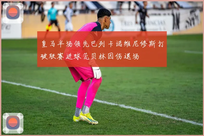 皇马半场领先巴列卡诺维尼修斯打破联赛进球荒贝林因伤退场