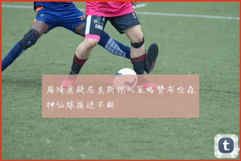 周琦质疑尼克斯挖坑策略赞布伦森神仙球接连不断