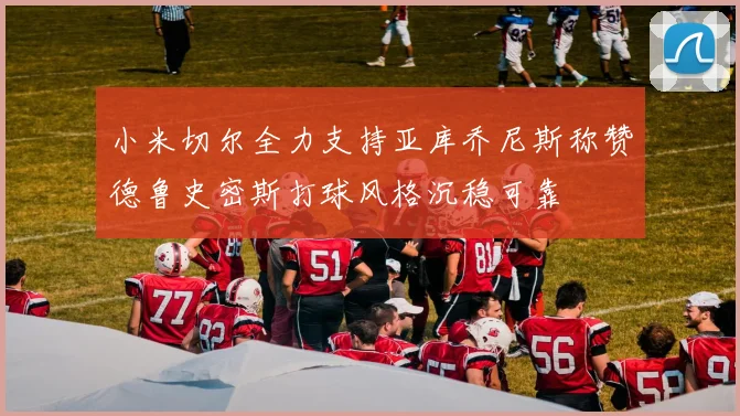 小米切尔全力支持亚库乔尼斯称赞德鲁史密斯打球风格沉稳可靠