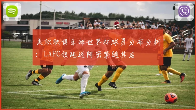 美职联俱乐部世界杯球员分布分析：LAFC领跑迈阿密紧随其后