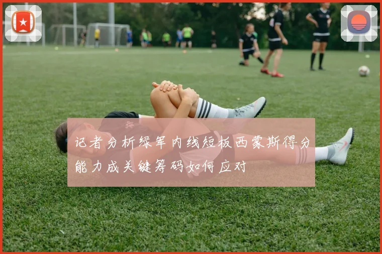 记者分析绿军内线短板西蒙斯得分能力成关键筹码如何应对